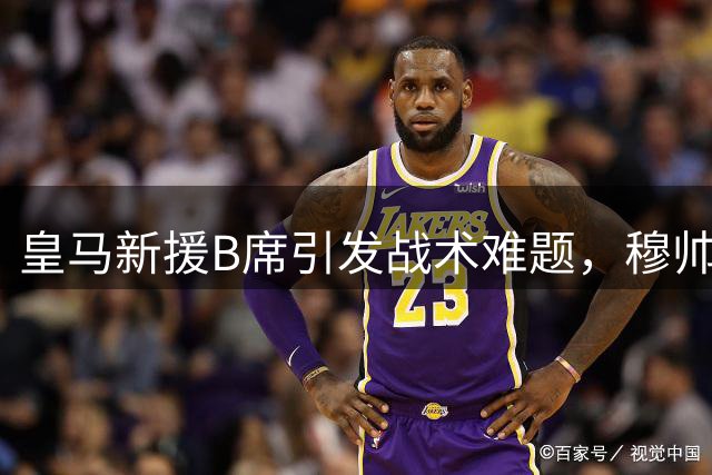 皇马新援B席引发战术难题，穆帅面临甜蜜烦恼